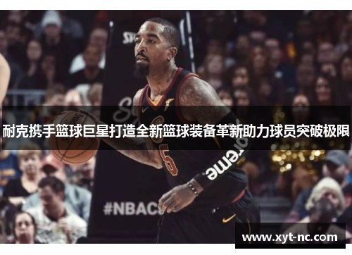 耐克携手篮球巨星打造全新篮球装备革新助力球员突破极限